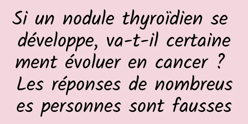 Si un nodule thyroïdien se développe, va-t-il certainement évoluer en cancer ? Les réponses de nombreuses personnes sont fausses