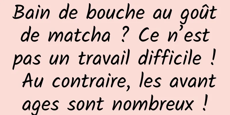 Bain de bouche au goût de matcha ? Ce n’est pas un travail difficile ! Au contraire, les avantages sont nombreux !