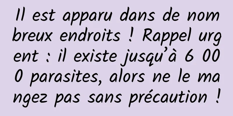 Il est apparu dans de nombreux endroits ! Rappel urgent : il existe jusqu’à 6 000 parasites, alors ne le mangez pas sans précaution !