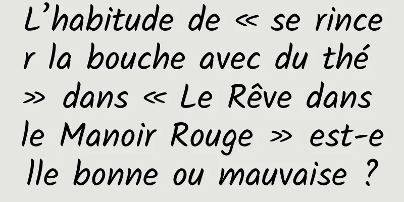 L’habitude de « se rincer la bouche avec du thé » dans « Le Rêve dans le Manoir Rouge » est-elle bonne ou mauvaise ?