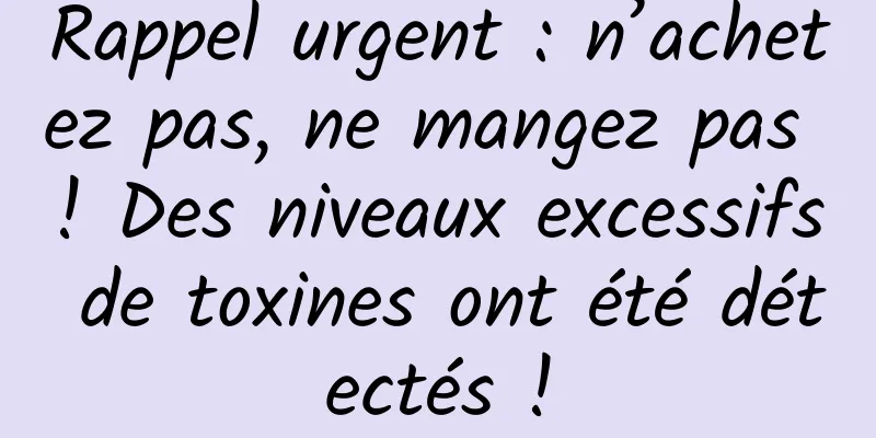 Rappel urgent : n’achetez pas, ne mangez pas ! Des niveaux excessifs de toxines ont été détectés !