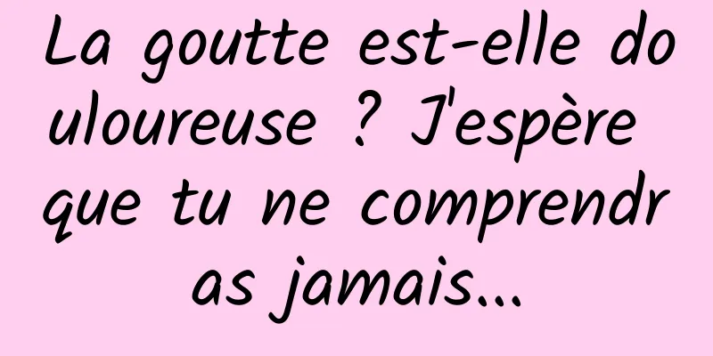 La goutte est-elle douloureuse ? J'espère que tu ne comprendras jamais...