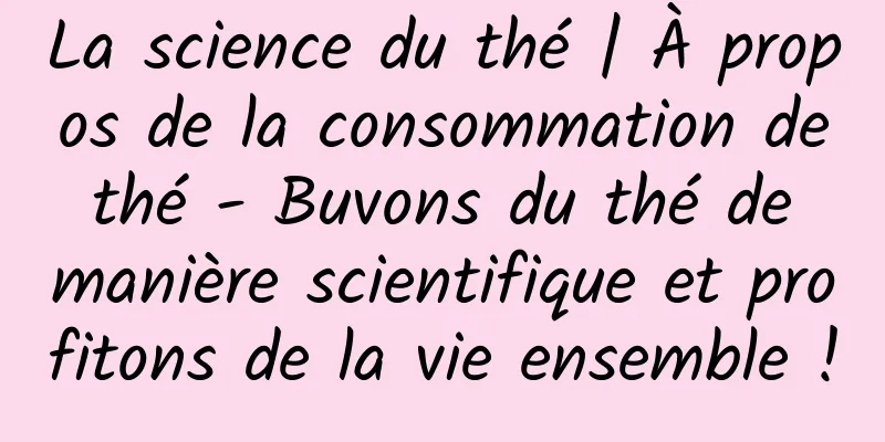 La science du thé | À propos de la consommation de thé - Buvons du thé de manière scientifique et profitons de la vie ensemble !