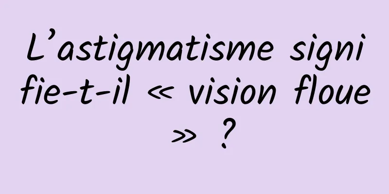 L’astigmatisme signifie-t-il « vision floue » ?