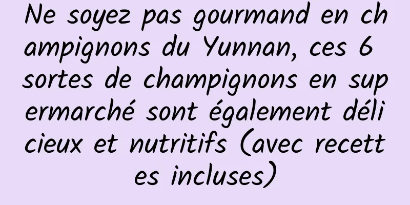 Ne soyez pas gourmand en champignons du Yunnan, ces 6 sortes de champignons en supermarché sont également délicieux et nutritifs (avec recettes incluses)