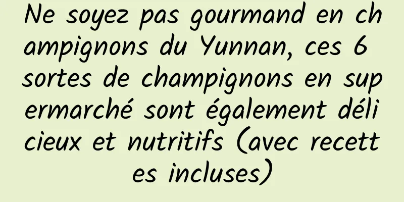 Ne soyez pas gourmand en champignons du Yunnan, ces 6 sortes de champignons en supermarché sont également délicieux et nutritifs (avec recettes incluses)