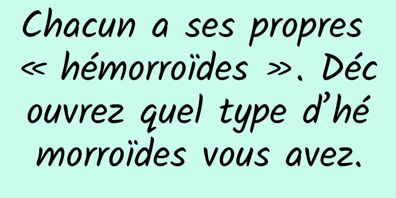 Chacun a ses propres « hémorroïdes ». Découvrez quel type d’hémorroïdes vous avez.