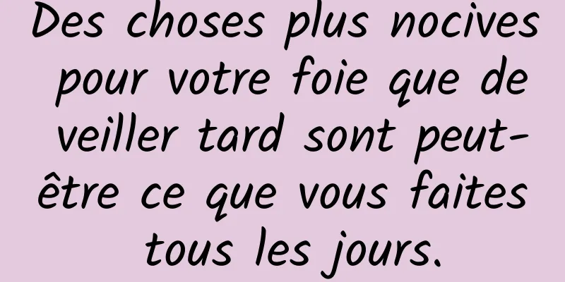 Des choses plus nocives pour votre foie que de veiller tard sont peut-être ce que vous faites tous les jours.