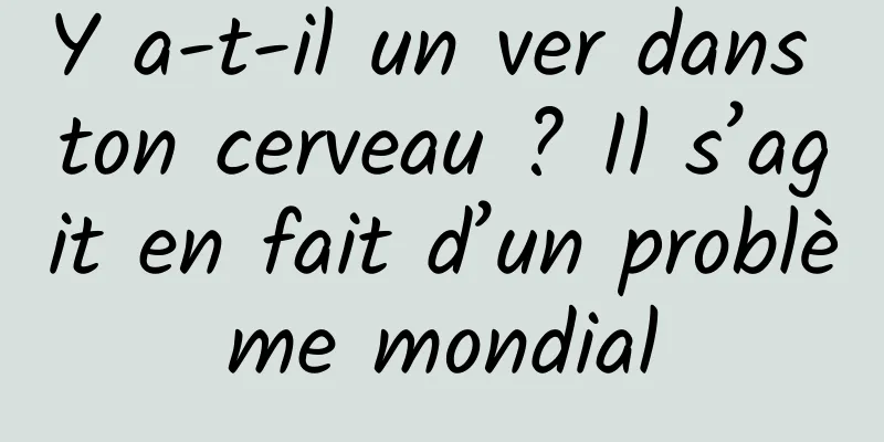 Y a-t-il un ver dans ton cerveau ? Il s’agit en fait d’un problème mondial