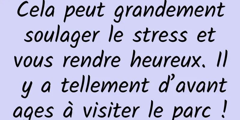 Cela peut grandement soulager le stress et vous rendre heureux. Il y a tellement d’avantages à visiter le parc !