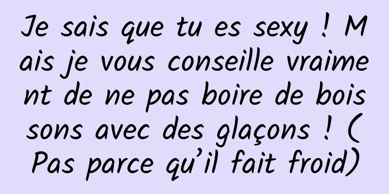 Je sais que tu es sexy ! Mais je vous conseille vraiment de ne pas boire de boissons avec des glaçons ! (Pas parce qu’il fait froid)