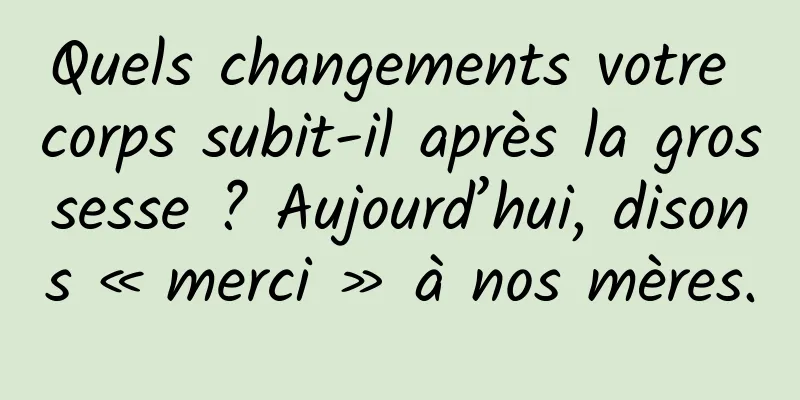 Quels changements votre corps subit-il après la grossesse ? Aujourd’hui, disons « merci » à nos mères.