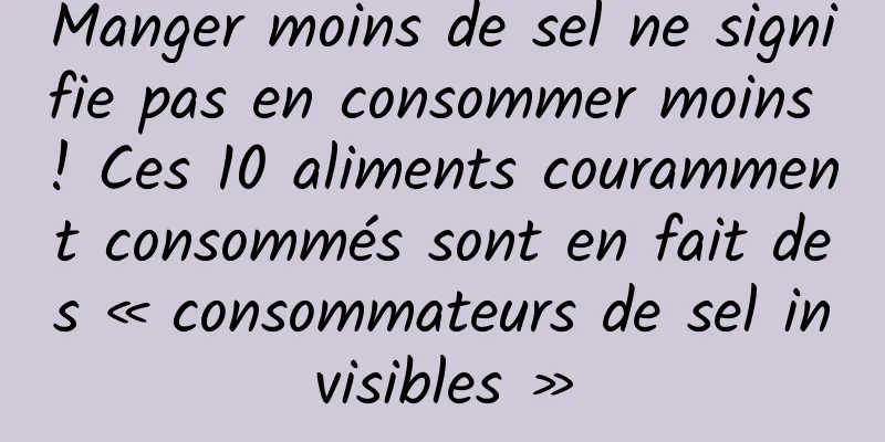 Manger moins de sel ne signifie pas en consommer moins ! Ces 10 aliments couramment consommés sont en fait des « consommateurs de sel invisibles »
