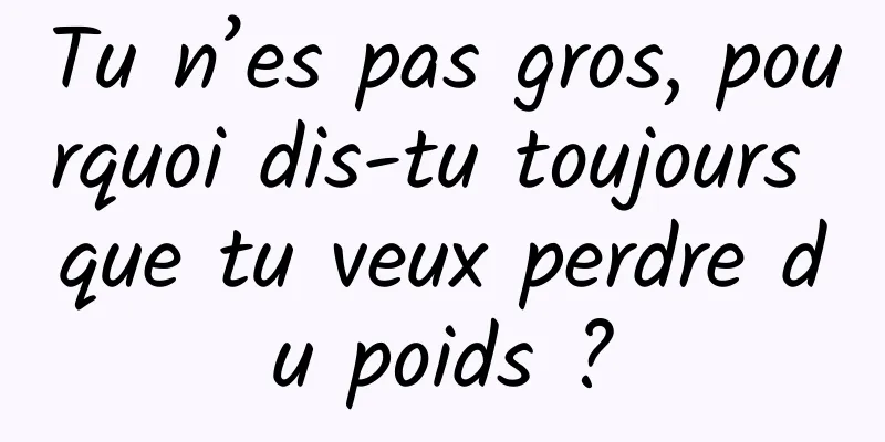 Tu n’es pas gros, pourquoi dis-tu toujours que tu veux perdre du poids ?