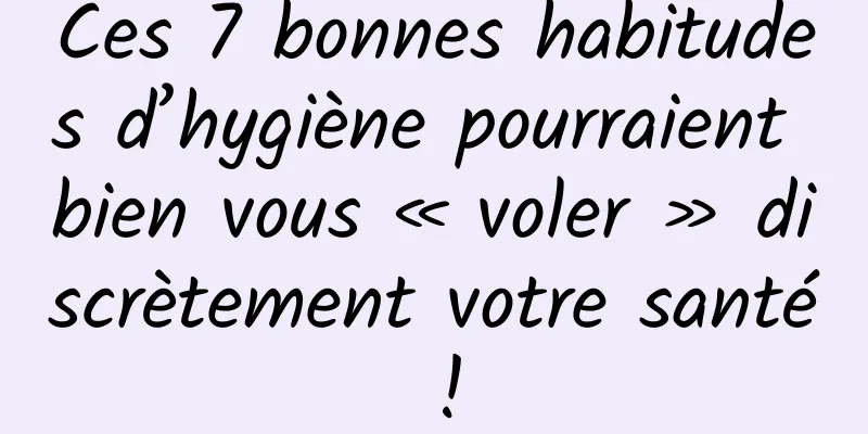 Ces 7 bonnes habitudes d’hygiène pourraient bien vous « voler » discrètement votre santé !
