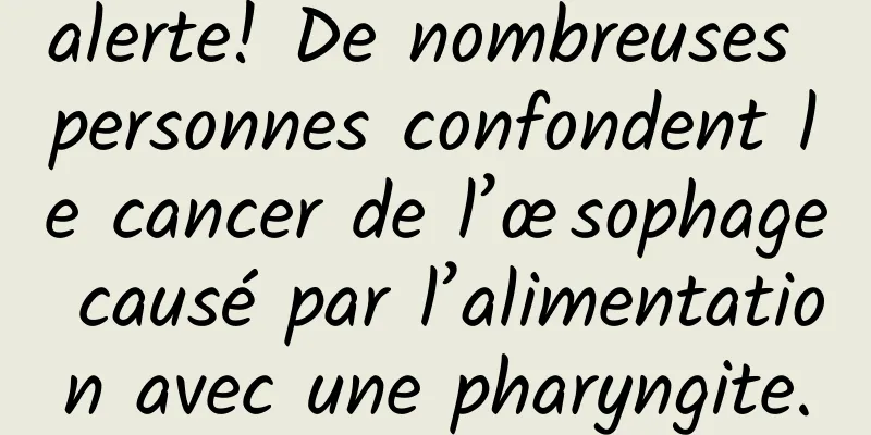 alerte! De nombreuses personnes confondent le cancer de l’œsophage causé par l’alimentation avec une pharyngite.