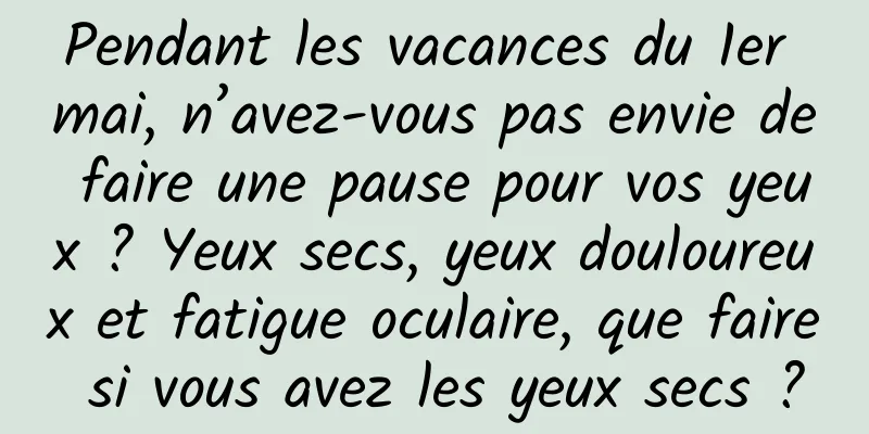 Pendant les vacances du 1er mai, n’avez-vous pas envie de faire une pause pour vos yeux ? Yeux secs, yeux douloureux et fatigue oculaire, que faire si vous avez les yeux secs ?