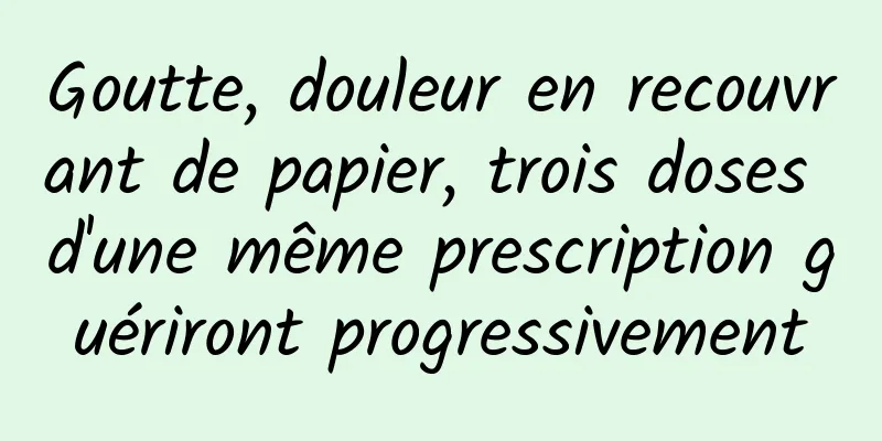 Goutte, douleur en recouvrant de papier, trois doses d'une même prescription guériront progressivement