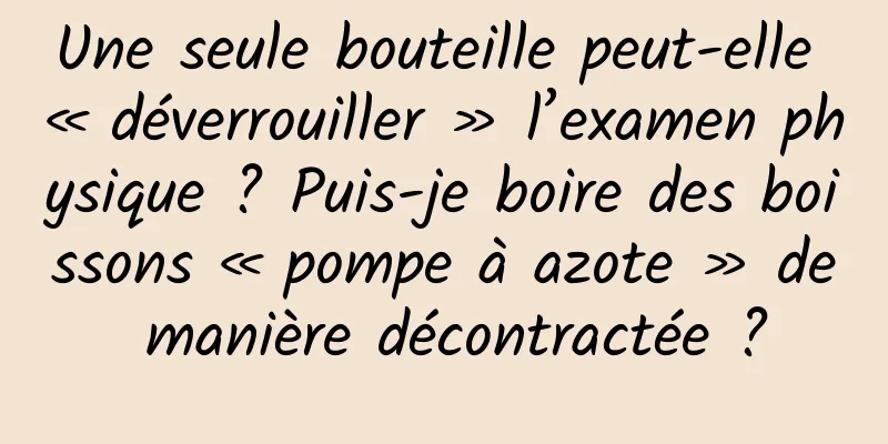 Une seule bouteille peut-elle « déverrouiller » l’examen physique ? Puis-je boire des boissons « pompe à azote » de manière décontractée ?