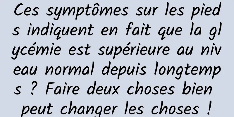 Ces symptômes sur les pieds indiquent en fait que la glycémie est supérieure au niveau normal depuis longtemps ? Faire deux choses bien peut changer les choses !