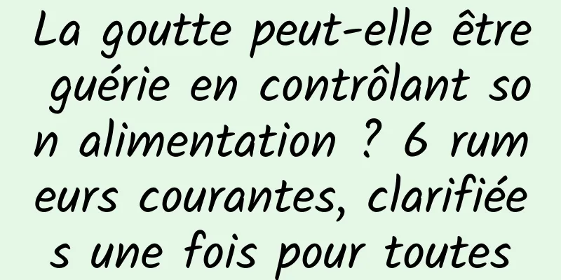 La goutte peut-elle être guérie en contrôlant son alimentation ? 6 rumeurs courantes, clarifiées une fois pour toutes