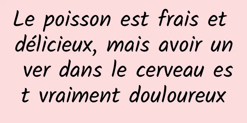 Le poisson est frais et délicieux, mais avoir un ver dans le cerveau est vraiment douloureux