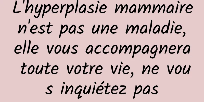 L'hyperplasie mammaire n'est pas une maladie, elle vous accompagnera toute votre vie, ne vous inquiétez pas