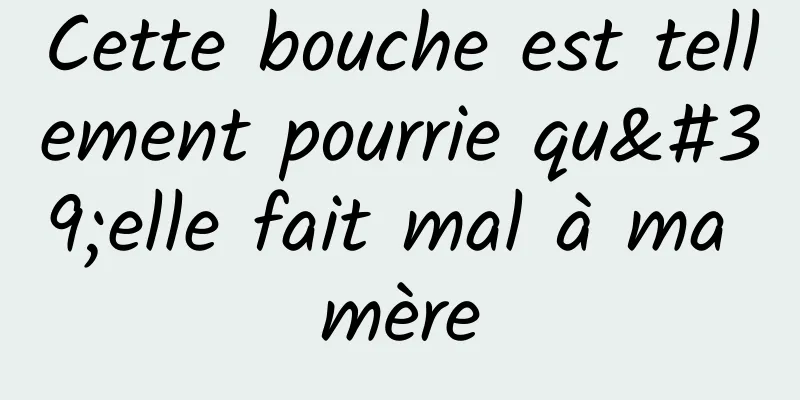 Cette bouche est tellement pourrie qu'elle fait mal à ma mère