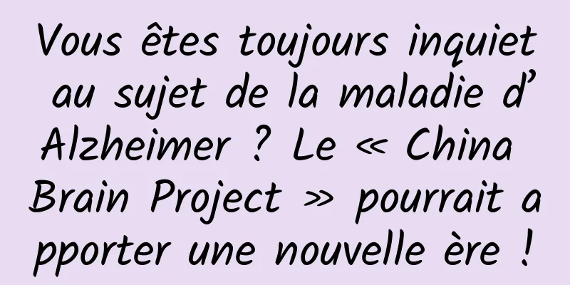 Vous êtes toujours inquiet au sujet de la maladie d’Alzheimer ? Le « China Brain Project » pourrait apporter une nouvelle ère !