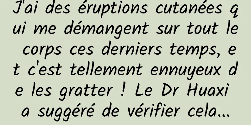 J'ai des éruptions cutanées qui me démangent sur tout le corps ces derniers temps, et c'est tellement ennuyeux de les gratter ! Le Dr Huaxi a suggéré de vérifier cela...