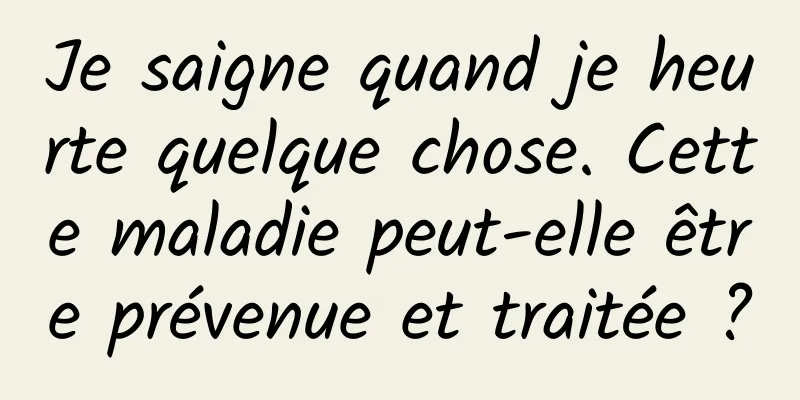 Je saigne quand je heurte quelque chose. Cette maladie peut-elle être prévenue et traitée ?
