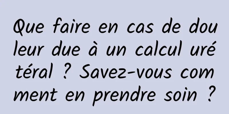 Que faire en cas de douleur due à un calcul urétéral ? Savez-vous comment en prendre soin ?