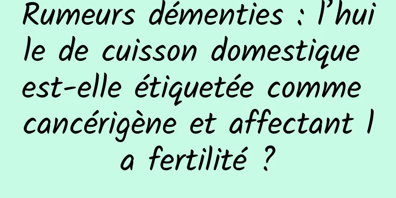 Rumeurs démenties : l’huile de cuisson domestique est-elle étiquetée comme cancérigène et affectant la fertilité ?