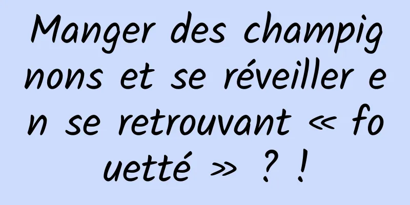 Manger des champignons et se réveiller en se retrouvant « fouetté » ? !