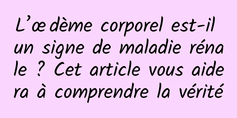 L’œdème corporel est-il un signe de maladie rénale ? Cet article vous aidera à comprendre la vérité
