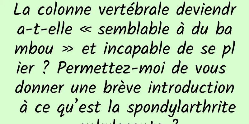 La colonne vertébrale deviendra-t-elle « semblable à du bambou » et incapable de se plier ? Permettez-moi de vous donner une brève introduction à ce qu’est la spondylarthrite ankylosante ?