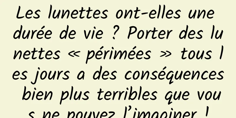Les lunettes ont-elles une durée de vie ? Porter des lunettes « périmées » tous les jours a des conséquences bien plus terribles que vous ne pouvez l’imaginer !