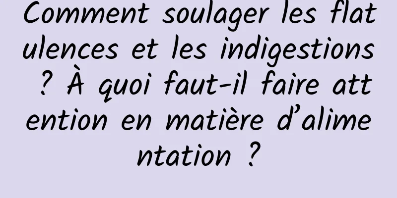 Comment soulager les flatulences et les indigestions ? À quoi faut-il faire attention en matière d’alimentation ?