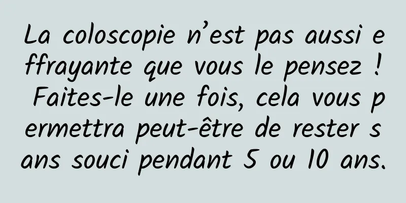 La coloscopie n’est pas aussi effrayante que vous le pensez ! Faites-le une fois, cela vous permettra peut-être de rester sans souci pendant 5 ou 10 ans.