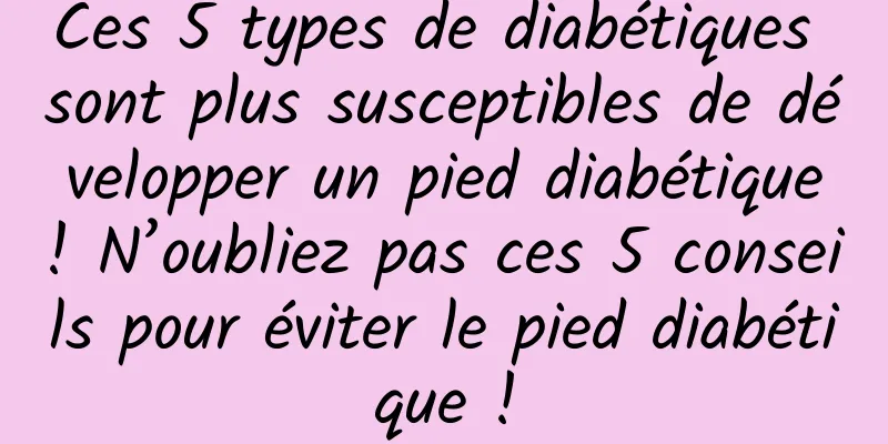 Ces 5 types de diabétiques sont plus susceptibles de développer un pied diabétique ! N’oubliez pas ces 5 conseils pour éviter le pied diabétique !
