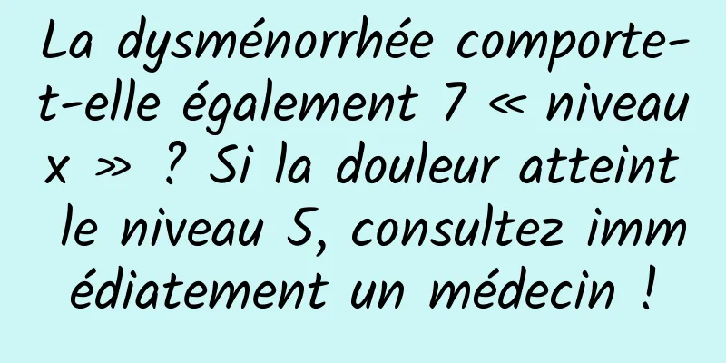 La dysménorrhée comporte-t-elle également 7 « niveaux » ? Si la douleur atteint le niveau 5, consultez immédiatement un médecin !
