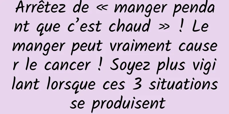 Arrêtez de « manger pendant que c’est chaud » ! Le manger peut vraiment causer le cancer ! Soyez plus vigilant lorsque ces 3 situations se produisent
