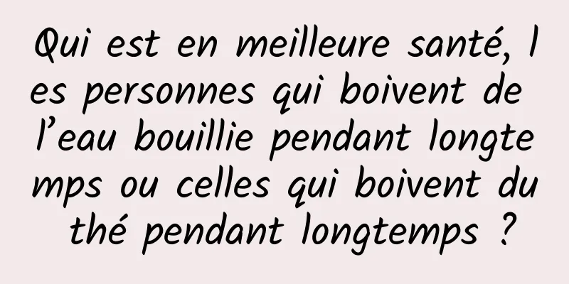 Qui est en meilleure santé, les personnes qui boivent de l’eau bouillie pendant longtemps ou celles qui boivent du thé pendant longtemps ?