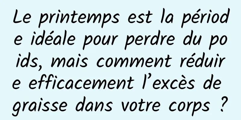 Le printemps est la période idéale pour perdre du poids, mais comment réduire efficacement l’excès de graisse dans votre corps ?