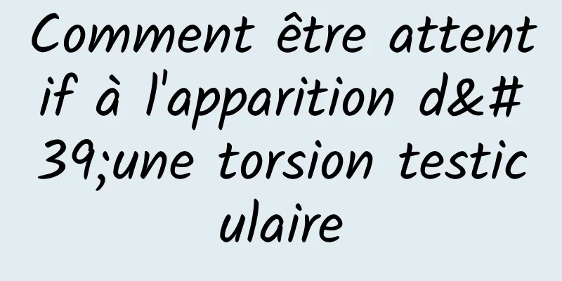 Comment être attentif à l'apparition d'une torsion testiculaire