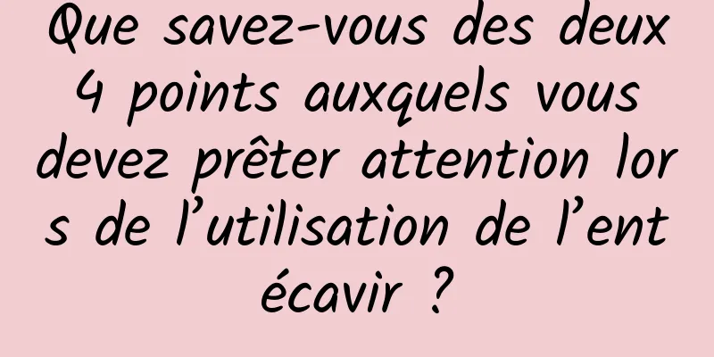 Que savez-vous des deux 4 points auxquels vous devez prêter attention lors de l’utilisation de l’entécavir ?