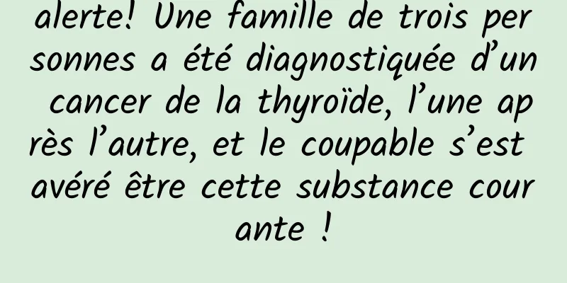 alerte! Une famille de trois personnes a été diagnostiquée d’un cancer de la thyroïde, l’une après l’autre, et le coupable s’est avéré être cette substance courante !