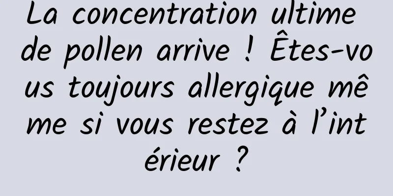 La concentration ultime de pollen arrive ! Êtes-vous toujours allergique même si vous restez à l’intérieur ?