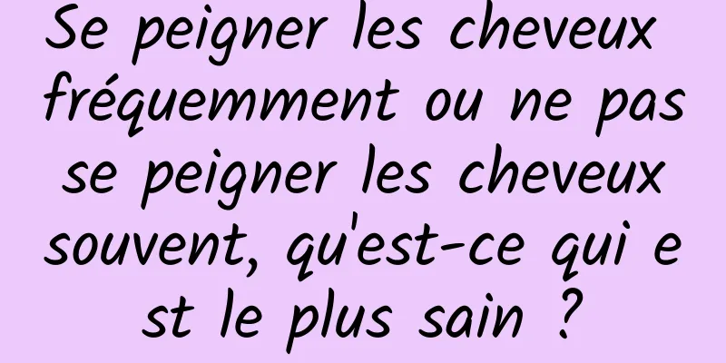 Se peigner les cheveux fréquemment ou ne pas se peigner les cheveux souvent, qu'est-ce qui est le plus sain ?