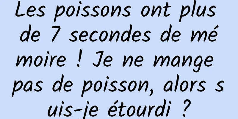 Les poissons ont plus de 7 secondes de mémoire ! Je ne mange pas de poisson, alors suis-je étourdi ?